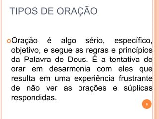 TIPOS DE ORAÇÃO
Oração é algo sério, específico,
objetivo, e segue as regras e princípios
da Palavra de Deus. É a tentativa de
orar em desarmonia com eles que
resulta em uma experiência frustrante
de não ver as orações e súplicas
respondidas.
6
 
