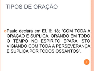 TIPOS DE ORAÇÃO
Paulo declara em Ef. 6: 18; "COM TODA A
ORAÇÃO E SUPLICA, ORANDO EM TODO
O TEMPO NO ESPÍRITO EPARA ISTO
VIGIANDO COM TODA A PERSEVERANÇA
E SUPLICA POR TODOS OSSANTOS".
7
 