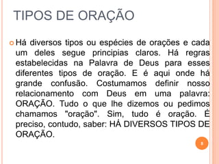 TIPOS DE ORAÇÃO
 Há diversos tipos ou espécies de orações e cada
um deles segue principias claros. Há regras
estabelecidas na Palavra de Deus para esses
diferentes tipos de oração. E é aqui onde há
grande confusão. Costumamos definir nosso
relacionamento com Deus em uma palavra:
ORAÇÃO. Tudo o que lhe dizemos ou pedimos
chamamos "oração". Sim, tudo é oração. É
preciso, contudo, saber: HÁ DIVERSOS TIPOS DE
ORAÇÃO.
8
 