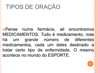 TIPOS DE ORAÇÃO
Pense numa farmácia, ali encontramos
MEDICAMENTOS. Tudo é medicamento, mas
há um grande número de diferentes
medicamentos, cada um deles destinado a
tratar certo tipo de enfermidade. O mesmo
acontece no mundo do ESPORTE.
9
 
