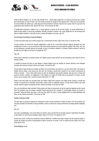 QUARTAS ESPECIAIS – O LAR ADVENTISTA

                                                                         CULTO ADORANDO EM FAMILIA




Onde há falta de religião no lar, de nada vale profissão de fé. ... Muitos estão enganando a si mesmos por pensar que o caráter
será transformado na vinda de Cristo, mas não haverá conversão de coração em Seu aparecimento. Temos que nos arrepender
de nossos defeitos de caráter aqui, e pela graça de Cristo precisamos vencê-los enquanto dura a graça. Este é o lugar para nos
prepararmos para a família do Alto. Signs of the Times, 14 de novembro de 1892.

É grandemente necessária a religião no lar, e nossas palavras aí devem ser de um justo caráter, ou nossos testemunhos na
igreja de nada valerão. A menos que manifesteis mansidão, bondade e cortesia no lar, vossa religião será vã. Se houvesse mais
genuína religião doméstica, mais poder haveria na igreja. Mensagens aos Jovens, pág. 327.

Terrível Engano Procrastinar a Instrução Religiosa

É coisa muito grave deixar que os filhos cresçam sem o conhecimento de Deus. Signs of the Times, 23 de abril de 1894.

Os pais cometem um terrível erro quando negligenciam a obra de dar a seus filhos instrução religiosa, pensando que tudo
resultará bem no futuro, e que ao se tornarem mais velhos estarão ansiosos por uma experiência religiosa. Não vedes, pais, que
se não plantardes a preciosa semente da verdade, do amor, de atributos celestiais, no coração, Satanás semeará o campo do
coração com joio? Signs of the Times, 6 de agosto de 1912.

Pág. 320

Muitas vezes é permitido às crianças crescer sem religião, porque os pais pensam que são demasiado jovens para ter sobre si
deveres cristãos. ...

A questão de deveres dos filhos no que respeita a matéria religiosa deve ser decidida de maneira absoluta e sem hesitação
enquanto são membros da família. Review and Herald, 13 de abril de 1897.

Os pais estão no lugar de Deus em relação aos filhos a fim de dizer-lhes o que devem e o que não devem fazer, com firmeza e
perfeito domínio próprio. Cada esforço por eles feito com bondade e autodomínio cultivará em seu caráter os elementos de
firmeza e decisão. ... Pais e mães estão presos ao dever de estabelecer esta questão bastante cedo para que a criança não
pense em quebrar o sábado, em negligenciar o culto religioso e a oração em família mais do que pensaria em roubar. Os pais
devem, com as próprias mãos, construir a barreira. Manuscrito 119, 1899.

Desde a mais tenra idade uma educação sábia nos moldes cristãos deve começar a ser levada avante. Quando o coração das
crianças é susceptível de impressão, deve-se-lhes ensinar sobre as realidades eternas. Os pais devem lembrar que estão
vivendo, falando e agindo na presença de Deus. Review and Herald, 13 de março de 1894.

Pais, que procedimento estais adotando? Estais agindo com base no pensamento de que em assuntos religiosos devem vossos
filhos ser deixados livres de qualquer restrição? Estais deixando-os sem conselho ou admoestação através da meninice e
juventude? Estais permitindo que façam o que bem lhes apraz? Se assim é, estais negligenciando as responsabilidades que
Deus vos deu. Review and Herald, 13 de março de 1894.

Adaptar a Instrução à Idade

Tão logo sejam os pequenos capazes de compreender, devem os pais contar-lhes a história de Jesus, a fim de que bebam nas
preciosas verdades concernentes à Criança de Belém. Imprimi na mente das crianças sentimentos de singela piedade adaptados
aos

Pág. 321

seus anos e possibilidades. Levai vossos filhos em oração a Jesus, pois Ele lhes tem tornado possível o aprendizado da religião,
ao aprenderem os rudimentos da linguagem falada. Signs of the Times, 27 de agosto de 1912.

Quando bem jovens, os filhos são suscetíveis a divinas influências. O Senhor toma essas crianças sob Seu especial cuidado; e
quando são criadas na doutrina e admoestação do Senhor, tornam-se um auxílio, e não um entrave aos pais. Signs of the Times,
23 de abril de 1912.

Ensino Religioso no Lar
 