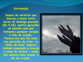 Introdução

   Depois do versículo que
    marcou o nosso texto
 áureo do domingo passado
(Gn 4.26), quatro gerações
      se passam sem que
 tenhamos qualquer menção
       à vida de oração.
  Parece-nos que tal como
 nas gerações de Caim, os
   filhos de Sete “embora
tenham começado a invocar
 o nome do Senhor”, ainda
 não sabiam como chegar a
        ele em oração.
 