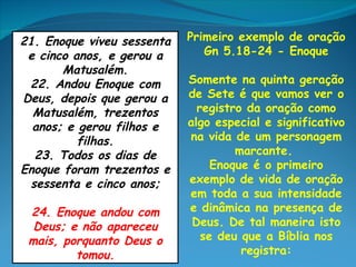 21. Enoque viveu sessenta   Primeiro exemplo de oração
 e cinco anos, e gerou a       Gn 5.18-24 - Enoque
       Matusalém.
 22. Andou Enoque com       Somente na quinta geração
Deus, depois que gerou a    de Sete é que vamos ver o
  Matusalém, trezentos        registro da oração como
  anos; e gerou filhos e    algo especial e significativo
          filhas.           na vida de um personagem
  23. Todos os dias de               marcante.
Enoque foram trezentos e         Enoque é o primeiro
 sessenta e cinco anos;     exemplo de vida de oração
                            em toda a sua intensidade
 24. Enoque andou com       e dinâmica na presença de
  Deus; e não apareceu       Deus. De tal maneira isto
 mais, porquanto Deus o        se deu que a Bíblia nos
         tomou.                       registra:
 