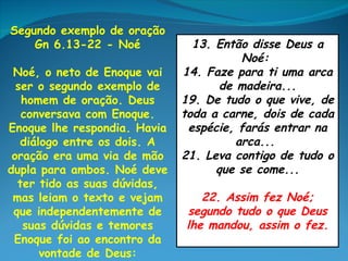 Segundo exemplo de oração
    Gn 6.13-22 - Noé            13. Então disse Deus a
                                        Noé:
 Noé, o neto de Enoque vai    14. Faze para ti uma arca
  ser o segundo exemplo de          de madeira...
   homem de oração. Deus      19. De tudo o que vive, de
   conversava com Enoque.     toda a carne, dois de cada
Enoque lhe respondia. Havia    espécie, farás entrar na
   diálogo entre os dois. A            arca...
 oração era uma via de mão    21. Leva contigo de tudo o
dupla para ambos. Noé deve          que se come...
  ter tido as suas dúvidas,
 mas leiam o texto e vejam       22. Assim fez Noé;
 que independentemente de     segundo tudo o que Deus
   suas dúvidas e temores     lhe mandou, assim o fez.
 Enoque foi ao encontro da
       vontade de Deus:
 