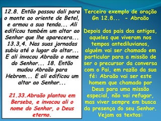 12.8. Então passou dali para    Terceiro exemplo de oração
o monte ao oriente de Betel,      Gn 12.8... - Abraão
 e armou a sua tenda... Ali
edificou também um altar ao     Depois dos pais dos antigos,
Senhor que lhe aparecera...       aqueles que viveram nos
 13.3,4. Nas suas jornadas         tempos antediluvianos,
subiu até o lugar do altar...   alguém vai ser chamado em
E ali invocou Abraão o nome     particular para a missão de
   do Senhor... 18. Então       ser o precursor da conversa
     mudou Abraão para          com o Pai, em razão da sua
 Hebrom... E ali edificou um      fé: Abraão vai ser este
      altar ao Senhor...          homem que chamado por
                                   Deus para uma missão
 21.33.Abraão plantou em         especial, não vai refugar,
  Berseba, e invocou ali o      mas viver sempre em busca
 nome do Senhor, o Deus         da presença do seu Senhor.
         eterno.                     Vejam os textos:
 