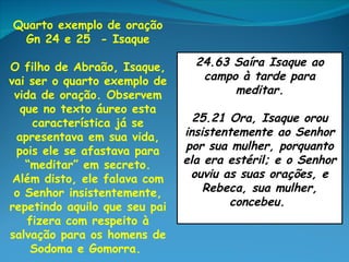 Quarto exemplo de oração
 Gn 24 e 25 - Isaque

O filho de Abraão, Isaque,       24.63 Saíra Isaque ao
vai ser o quarto exemplo de       campo à tarde para
 vida de oração. Observem              meditar.
  que no texto áureo esta
     característica já se        25.21 Ora, Isaque orou
 apresentava em sua vida,      insistentemente ao Senhor
 pois ele se afastava para     por sua mulher, porquanto
   “meditar” em secreto.       ela era estéril; e o Senhor
 Além disto, ele falava com     ouviu as suas orações, e
 o Senhor insistentemente,         Rebeca, sua mulher,
repetindo aquilo que seu pai           concebeu.
    fizera com respeito à
salvação para os homens de
     Sodoma e Gomorra.
 