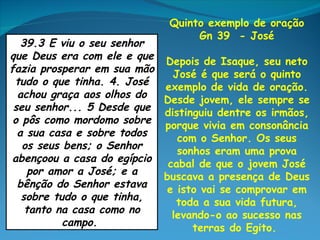 Quinto exemplo de oração
                                  Gn 39 - José
   39.3 E viu o seu senhor
que Deus era com ele e que Depois de Isaque, seu neto
fazia prosperar em sua mão   José é que será o quinto
 tudo o que tinha. 4. José  exemplo de vida de oração.
  achou graça aos olhos do  Desde jovem, ele sempre se
 seu senhor... 5 Desde que distinguiu dentre os irmãos,
 o pôs como mordomo sobre porque vivia em consonância
  a sua casa e sobre todos    com o Senhor. Os seus
   os seus bens; o Senhor     sonhos eram uma prova
 abençoou a casa do egípcio cabal de que o jovem José
     por amor a José; e a   buscava a presença de Deus
  bênção do Senhor estava   e isto vai se comprovar em
   sobre tudo o que tinha,    toda a sua vida futura,
    tanto na casa como no    levando-o ao sucesso nas
           campo.                terras do Egito.
 