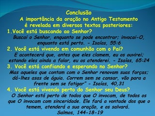 Conclusão
    A importância da oração no Antigo Testamento
      é revelada em diversos textos posteriores:
1.Você está buscando ao Senhor?
  Buscai o Senhor, enquanto se pode encontrar; invocai-O,
            enquanto está perto. - Isaías, 55:6
2. Você está vivendo em comunhão com o Pai?
  E acontecerá que, antes que eles clamem, eu os ouvirei;
estando eles ainda a falar, eu os atenderei. - Isaías, 65:24
3. Você está confiando e esperando no Senhor?
Mas aqueles que contam com o Senhor renovam suas forças;
 dá-lhes asas de águia. Correm sem se cansar, vão para a
          frente sem se fatigar” - Isaías, 40,31
4. Você está vivendo perto do Senhor seu Deus?
 O Senhor está perto de todos que O invocam, de todos os
que O invocam com sinceridade. Ele fará a vontade dos que o
       temem, atenderá a sua oração, e os salvará.
                    Salmos, 144-18-19
 