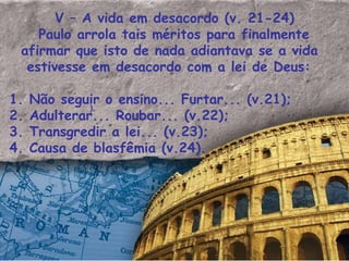 V – A vida em desacordo (v. 21-24) Paulo arrola tais méritos para finalmente afirmar que isto de nada adiantava se a vida estivesse em desacordo com a lei de Deus: 1. Não seguir o ensino... Furtar... (v.21); 2. Adulterar... Roubar... (v.22); 3. Transgredir a lei... (v.23); 4. Causa de blasfêmia (v.24).  ). 