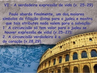 VI – A verdadeira expressão de vida (v. 25-29) Paulo aborda finalmente, um dos maiores símbolos da filiação divina para o judeu e mostra que tais atributos nada valem para a salvação: 1. A circuncisão só tem valor para o judeu se houver expressão de vida! (v.25-27); 2. A circuncisão verdadeira é a do coração (v.28,29). ). 
