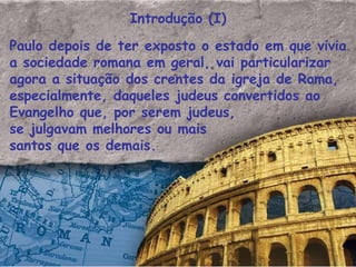 Introdução (I) Paulo depois de ter exposto o estado em que vivia a sociedade romana em geral, vai particularizar agora a situação dos crentes da igreja de Roma,  especialmente, daqueles judeus convertidos ao Evangelho que, por serem judeus,  se julgavam melhores ou mais santos que os demais.  