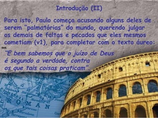 Introdução (II) Para isto, Paulo começa acusando alguns deles de serem “palmatórias” do mundo, querendo julgar os demais de faltas e pecados que eles mesmos cometiam (v1), para completar com o texto áureo: aos “ E bem sabemos que o juízo de Deus é segundo a verdade, contra os que tais coisas praticam”.   