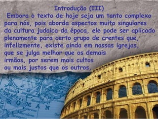 Introdução (III) Embora o texto de hoje seja um tanto complexo para nós, pois aborda aspectos muito singulares da cultura judaica da época, ele pode ser aplicado plenamente para certo grupo de crentes que, infelizmente, existe ainda em nossas igrejas, que se julga melhor que os demais irmãos, por serem mais cultos ou mais justos que os outros.  