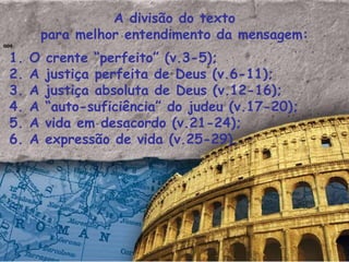 A divisão do texto para melhor entendimento da mensagem: aos 1. O crente “perfeito” (v.3-5); 2. A justiça perfeita de Deus (v.6-11); 3. A justiça absoluta de Deus (v.12-16); 4. A “auto-suficiência” do judeu (v.17-20); 5. A vida em desacordo (v.21-24); 6. A expressão de vida (v.25-29). 