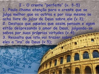 I – O crente “perfeito” (v. 3-5) 1. Paulo chama atenção para o crente que se julga melhor que os outros e por isso mesmo se acha livre do juízo de Deus sobre ele (v.3); 2. Destaca que aqueles que assim pensam e agem estão desprezando o amor de Deus, julgando-se salvos por suas próprias virtudes (v.4); 3. Ressalta que isto vai trazer sobre eles a “ira” de Deus (v.5); 