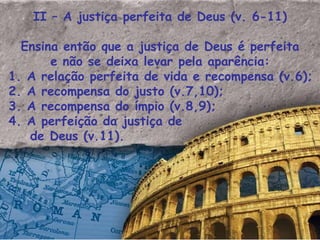 II – A justiça perfeita de Deus (v. 6-11) Ensina então que a justiça de Deus é perfeita e não se deixa levar pela aparência: 1. A relação perfeita de vida e recompensa (v.6); 2. A recompensa do justo (v.7,10); 3. A recompensa do ímpio (v.8,9); 4. A perfeição da justiça de de Deus (v.11). 