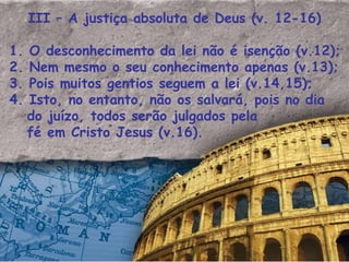 III – A justiça absoluta de Deus (v. 12-16) 1. O desconhecimento da lei não é isenção (v.12); 2. Nem mesmo o seu conhecimento apenas (v.13); 3. Pois muitos gentios seguem a lei (v.14,15); 4. Isto, no entanto, não os salvará, pois no dia do juízo, todos serão julgados pela  fé em Cristo Jesus (v.16). 