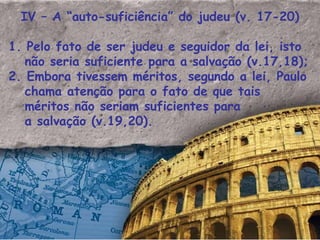 IV – A “auto-suficiência” do judeu (v. 17-20) 1. Pelo fato de ser judeu e seguidor da lei, isto não seria suficiente para a salvação (v.17,18); 2. Embora tivessem méritos, segundo a lei, Paulo chama atenção para o fato de que tais méritos não seriam suficientes para a salvação (v.19,20). 