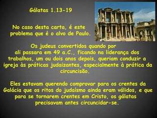 Gálatas 1.13-19


   No caso desta carta, é este
  problema que é o alvo de Paulo.

            Os judeus convertidos quando por
     ali passara em 49 a.C., ficando na liderança dos
  trabalhos, um ou dois anos depois, queriam conduzir a
igreja às práticas judaizantes, especialmente à prática da
                       circuncisão.

  Eles estavam querendo comprovar para os crentes da
Galácia que os ritos do judaísmo ainda eram válidos, e que
    para se tornarem crentes em Cristo, os gálatas
            precisavam antes circuncidar-se.
 