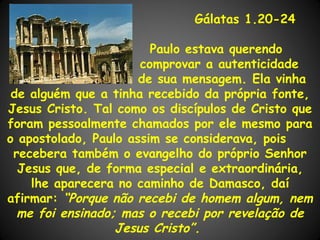 Gálatas 1.20-24

                        Paulo estava querendo
                      comprovar a autenticidade
                      de sua mensagem. Ela vinha
 de alguém que a tinha recebido da própria fonte,
Jesus Cristo. Tal como os discípulos de Cristo que
foram pessoalmente chamados por ele mesmo para
o apostolado, Paulo assim se considerava, pois
 recebera também o evangelho do próprio Senhor
  Jesus que, de forma especial e extraordinária,
    lhe aparecera no caminho de Damasco, daí
afirmar: “Porque não recebi de homem algum, nem
  me foi ensinado; mas o recebi por revelação de
                  Jesus Cristo”.
 