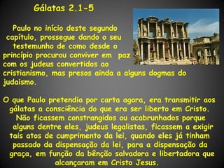 Gálatas 2.1-5

   Paulo no início deste segundo
 capítulo, prossegue dando o seu
   testemunho de como desde o
princípio procurou conviver em paz
com os judeus convertidos ao
cristianismo, mas presos ainda a alguns dogmas do
judaismo.

O que Paulo pretendia por carta agora, era transmitir aos
 gálatas a consciência do que era ser liberto em Cristo.
   Não ficassem constrangidos ou acabrunhados porque
  alguns dentre eles, judeus legalistas, ficassem a exigir
 tais atos de cumprimento da lei, quando eles já tinham
  passado da dispensação da lei, para a dispensação da
 graça, em função da bênção salvadora e libertadora que
              alcançaram em Cristo Jesus.
 