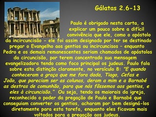 Gálatas 2.6-13

                               Paulo é obrigado nesta carta, a
                              explicar um pouco sobre a difícil
                             convivência que ele, como o apóstolo
 da incircuncisão - ele foi assim designado por ter se destinado
   pregar o Evangelho aos gentios ou incircuncisos – enquanto
Pedro e os demais remanescentes seriam chamados de apóstolos
     da circuncisão, por terem concentrado sua mensagem
 evangelizadora tendo como foco principal os judeus. Paulo fala
   sobre esta distinção claramente, no versículo 8: "E quando
    conheceram a graça que me fora dada, Tiago, Cefas e
João, que pareciam ser as colunas, deram a mim e a Barnabé
as destras de comunhão, para que nós fôssemos aos gentios, e
   eles à circuncisão.“ Ou seja, tendo os maiorais da igreja,
   reconhecido o poder da pregação de Paulo e Barnabé que
conseguiam converter os gentios, acharam por bem designá-los
    diretamente para esta tarefa, enquanto eles ficavam mais
              voltados para a pregação aos judeus.
 