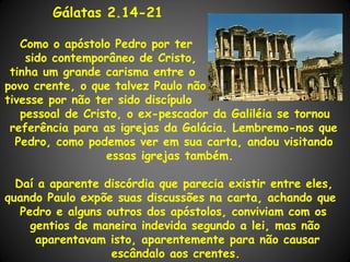 Gálatas 2.14-21

   Como o apóstolo Pedro por ter
    sido contemporâneo de Cristo,
 tinha um grande carisma entre o
povo crente, o que talvez Paulo não
tivesse por não ter sido discípulo
   pessoal de Cristo, o ex-pescador da Galiléia se tornou
 referência para as igrejas da Galácia. Lembremo-nos que
  Pedro, como podemos ver em sua carta, andou visitando
                  essas igrejas também.

  Daí a aparente discórdia que parecia existir entre eles,
quando Paulo expõe suas discussões na carta, achando que
   Pedro e alguns outros dos apóstolos, conviviam com os
     gentios de maneira indevida segundo a lei, mas não
      aparentavam isto, aparentemente para não causar
                   escândalo aos crentes.
 