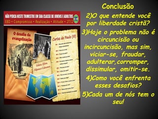 Conclusão
  2)O que entende você
  por liberdade cristã?
3)Hoje o problema não é
      circuncisão ou
 incircuncisão, mas sim,
   viciar-se, fraudar,
  adulterar,corromper,
  dissimular, omitir-se.
  4)Como você enfrenta
     esses desafios?
5)Cada um de nós tem o
           seu!
 