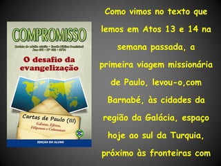 Como vimos no texto que

lemos em Atos 13 e 14 na

    semana passada, a

primeira viagem missionária

  de Paulo, levou-o,com

 Barnabé, às cidades da

região da Galácia, espaço

 hoje ao sul da Turquia,

próximo às fronteiras com
 