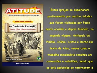 Estas igrejas se espalharam

 praticamente por quatro cidades

  que foram visitadas por Paulo

nesta ocasião e depois também, na

  segunda viagem: Antioquia da

Pisídia, Icônio, Listra e Derbe.No

  texto de Atos, vemos como o

 trabalho missionário resultou em

conversões e rebeliões, sendo que

os dois apóstolos ao retornarem à
 