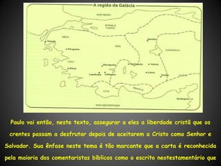 Paulo vai então, neste texto, assegurar a eles a liberdade cristã que os

 crentes passam a desfrutar depois de aceitarem a Cristo como Senhor e

Salvador. Sua ênfase neste tema é tão marcante que a carta é reconhecida

pela maioria dos comentaristas bíblicos como o escrito neotestamentário que
 