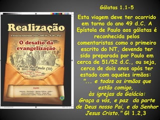 Gálatas 1.1-5

 Esta viagem deve ter ocorrido
   em torno do ano 49 d.C. A
Epístola de Paulo aos gálatas é
        reconhecida pelos
 comentaristas como o primeiro
  escrito do NT, devendo ter
  sido preparada por Paulo em
cerca de 51/52 d.C., ou seja,
  cerca de dois anos após ter
  estado com aqueles irmãos:
   "... e todos os irmãos que
         estão comigo,
     às igrejas da Galácia:
 Graça a vós, e paz da parte
de Deus nosso Pai, e do Senhor
    Jesus Cristo." Gl 1.2,3
 