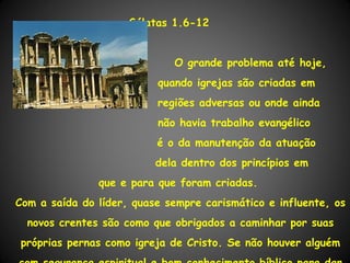Gálatas 1.6-12


                             O grande problema até hoje,
                          quando igrejas são criadas em
                          regiões adversas ou onde ainda
                          não havia trabalho evangélico
                          é o da manutenção da atuação
                          dela dentro dos princípios em
               que e para que foram criadas.
Com a saída do líder, quase sempre carismático e influente, os
  novos crentes são como que obrigados a caminhar por suas
próprias pernas como igreja de Cristo. Se não houver alguém
 