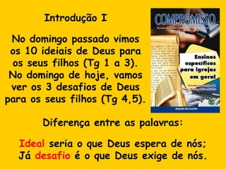Introdução I No domingo passado vimos os 10 ideiais de Deus para os seus filhos (Tg 1 a 3). No domingo de hoje, vamos ver os 3 desafios de Deus para os seus filhos (Tg 4,5).  Diferença entre as palavras: Ideal  seria o que Deus espera de nós; Já  desafio  é o que Deus exige de nós. 