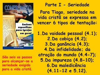 Parte I - Seriedade Para Tiago, seriedade na vida cristã se expressa em vencer 6 tipos de tentação: 1.Da vaidade pessoal (4.1); 2.Da cobiça (4.2); 3.Da ganância (4.3); 4.Da infidelidade; da atração do mundo (4.4-7); 5.Da impureza (4.8-10); 6.Da maledicência  (4.11-12 e 5.12). São seis os passos para alcançar-se a seriedade exigida para a vida cristã. 