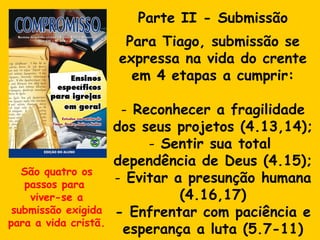 Parte II - Submissão Para Tiago, submissão se expressa na vida do crente em 4 etapas a cumprir: Reconhecer a fragilidade dos seus projetos (4.13,14); Sentir sua total  dependência de Deus (4.15); Evitar a presunção humana (4.16,17) - Enfrentar com paciência e esperança a luta (5.7-11) São quatro os passos para  viver-se a submissão exigida para a vida cristã. 
