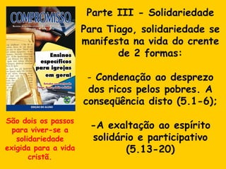 Parte III - Solidariedade Para Tiago, solidariedade se manifesta na vida do crente de 2 formas: Condenação ao desprezo dos ricos pelos pobres. A conseqüência disto (5.1-6); -A exaltação ao espírito solidário e participativo (5.13-20) São dois os passos para viver-se a solidariedade exigida para a vida cristã. 