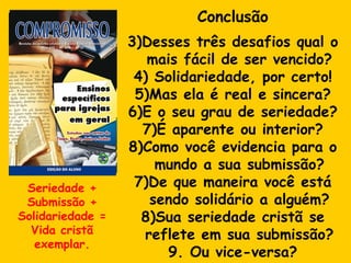 Conclusão Desses três desafios qual o mais fácil de ser vencido? Solidariedade, por certo! Mas ela é real e sincera? E o seu grau de seriedade? É aparente ou interior? Como você evidencia para o mundo a sua submissão? 7)De que maneira você está sendo solidário a alguém? 8)Sua seriedade cristã se reflete em sua submissão? 9. Ou vice-versa? Seriedade + Submissão + Solidariedade = Vida cristã exemplar. 