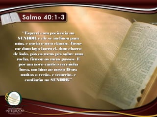 ““Esperei compaciência noEsperei compaciência no
SENHOR, e ele se inclinou paraSENHOR, e ele se inclinou para
mim, e ouviu o meu clamor. Tirou-mim, e ouviu o meu clamor. Tirou-
me dumlago horrível, dumcharcome dumlago horrível, dumcharco
de lodo, pôs os meus pés sobre umade lodo, pôs os meus pés sobre uma
rocha, firmou os meus passos. Erocha, firmou os meus passos. E
pôs umnovo cântico na minhapôs umnovo cântico na minha
boca, umhino ao nosso Deus;boca, umhino ao nosso Deus;
muitos o verão, e temerão, emuitos o verão, e temerão, e
confiarão no SENHOR.”confiarão no SENHOR.”
 