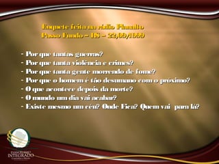 Enquete feita na rádio PlanaltoEnquete feita na rádio Planalto
Passo Fundo – RS – 22/09/1999Passo Fundo – RS – 22/09/1999
- Porque tantas guerras?Porque tantas guerras?
- Porque tanta violência e crimes?Porque tanta violência e crimes?
- Porque tanta gente morrendo de fome?Porque tanta gente morrendo de fome?
- Porque o homemé tão desumano com o próximo?Porque o homemé tão desumano com o próximo?
- O que acontece depois da morte?O que acontece depois da morte?
- O mundo umdia vai acabar?O mundo umdia vai acabar?
- Existe mesmo um céu? Onde Fica? QuemvaiExiste mesmo um céu? Onde Fica? Quemvai para lá?para lá?
 