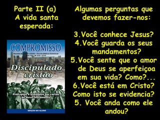 Algumas perguntas que devemos fazer-nos: Você conhece Jesus? Você guarda os seus mandamentos? Você sente que o amor de Deus se aperfeiçoa em sua vida? Como?... Você está em Cristo? Como isto se evidencia? 5. Você anda como ele andou? Parte II (a)  A vida santa esperada: 