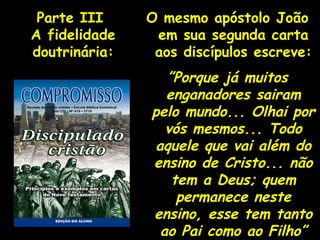 O mesmo apóstolo João em sua segunda carta aos discípulos escreve: ” Porque já muitos enganadores sairam pelo mundo... Olhai por vós mesmos... Todo aquele que vai além do ensino de Cristo... não tem a Deus; quem permanece neste ensino, esse tem tanto ao Pai como ao Filho” Parte III  A fidelidade doutrinária: 