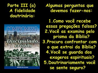 Algumas perguntas que devemos fazer-nos: 1.Como você recebe essas pregações falsas? 2.Você as examina pelo prisma da Bíblia? 3.Procura confrontar com o que extrai da Bíblia? 4.Você se guarda dos exageros espirituais? 5.Doutrinariamente você se sente seguro?  Parte III (a)  A fidelidade doutrinária: 
