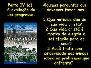 Algumas perguntas que devemos fazer-nos: 1.Que notícias dão de sua vida cristã? 2.Sua vida cristã é motivo de alegria e satisfação para os seus? 3.Você trata com sinceridade aos irmãos sobre os problemas que enfrenta?  Parte IV (a)  A avaliação do seu progresso: 