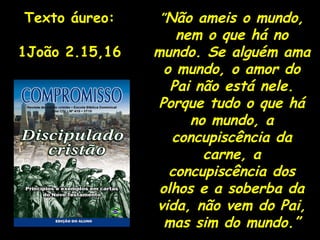 ” Não ameis o mundo, nem o que há no mundo. Se alguém ama o mundo, o amor do Pai não está nele. Porque tudo o que há no mundo, a concupiscência da carne, a concupiscência dos olhos e a soberba da vida, não vem do Pai, mas sim do mundo.” Texto áureo: 1João 2.15,16 