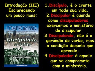 1. Discípulo , é o crente em toda sua vida. 2. Discipular  é quando como  discipuladores   exercemos o ministério do discipular.  3. Discipulando , não é o gerúndio do verbo, mas a condição daquele que aprende; 4. Discipulador  é aquele que se compromete com o ministério. Introdução (III) Esclarecendo um pouco mais: 
