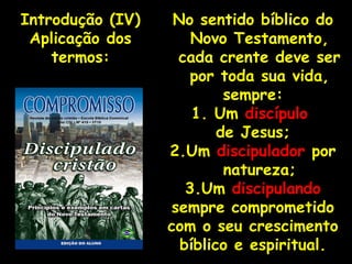 No sentido bíblico do Novo Testamento, cada crente deve ser por toda sua vida, sempre: 1. Um  discípulo  de Jesus; 2.Um  discipulador  por natureza; 3.Um  discipulando sempre comprometido com o seu crescimento bíblico e espiritual. Introdução (IV) Aplicação dos termos: 