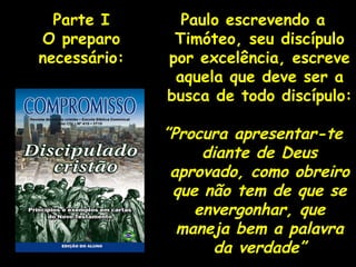 Paulo escrevendo a Timóteo, seu discípulo por excelência, escreve aquela que deve ser a busca de todo discípulo: ” Procura apresentar-te diante de Deus aprovado, como obreiro que não tem de que se envergonhar, que maneja bem a palavra da verdade” Parte I O preparo necessário: 