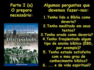 Algumas perguntas que devemos fazer-nos: 1.Tenho lido a Bíblia como deveria? 2.Tenho meditado em seus textos? 3.Tenho orado como deveria? 4.Tenho freqüentado algum tipo de ensino bíblico (EBD, por exemplo)? 5. Tenho estado satisfeito com o meu grau de conhecimento bíblico? 6. ... e de vida espiritual? Parte I (a) O preparo necessário: 