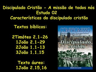 Discipulado Cristão - A missão de todos nós Estudo 02 Características do discipulado cristão Textos bíblicos: 2Timóteo 2.1-26 1João 2.1-29 2João 1.1-13 3João 1.1.15 Texto áureo: 1João 2.15,16 